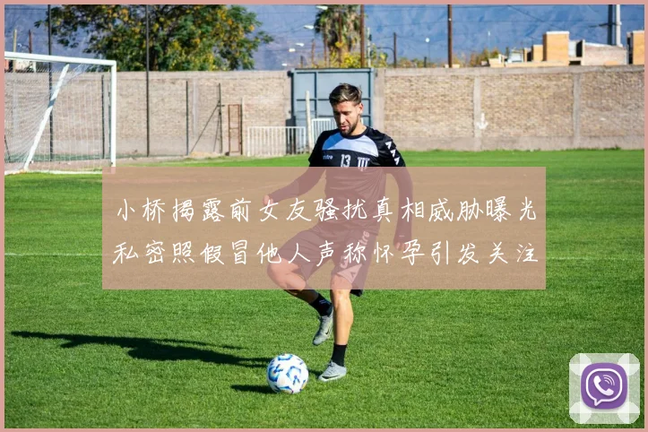 小桥揭露前女友骚扰真相威胁曝光私密照假冒他人声称怀孕引发关注